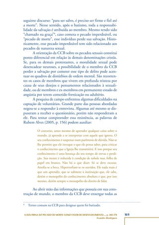 169A DOUTRINA DO PECADO DE MORTE COMO FATOR DE DESENVOLVIMENTO..., p. 140-178
Evandro Rodrigues
seguinte discurso: “para ser salvo, é preciso ser firme e fiel até
a morte”. Nesse sentido, após o batismo, toda a responsabi-
lidade da salvação é atribuída ao membro. Mesmo tendo sido
“chamado na graça”8
, caso cometa o pecado imperdoável, ou
“pecado de morte”, esse indivíduo perde sua salvação. Histo-
ricamente, esse pecado imperdoável tem sido relacionado aos
pecados de natureza sexual.
A orientação da CCB sobre os pecados sexuais constitui
ponto diferencial em relação às demais denominações cristãs.
Se, para os demais protestantes, a moralidade sexual pode
desencadear neuroses, a possibilidade de o membro da CCB
perder a salvação por cometer esse tipo de delito pode acen-
tuar os quadros de distúrbios de ordem mental. São recorren-
tes os casos de membros que vivem em profunda tristeza por
causa de seus desejos e pensamentos relacionados à sexuali-
dade, ou de membros e ex-membros em permanente estado de
angústia por terem cometido fornicação ou adultério.
A pesquisa de campo enfrentou algumas dificuldades na
captação de voluntários. Grande parte das pessoas abordadas
negou-se a responder à entrevista. Algumas até mesmo se dis-
puseram a receber o questionário, porém não responderam a
ele. Para tentar compreender essa resistência, as palavras de
Rubem Alves (2005, p. 156) podem auxiliar:
O converso, antes mesmo de aprender qualquer coisa sobre o
mundo, já aprende a se interpretar com aquele que ignora. O
seu conhecimento é suspenso num parêntesis de dúvida. Não se
lhe permite que ele invoque o que ele pensa saber, para criticar
o conhecimento que a Igreja lhe transmitirá. E isso porque seu
conhecimento é uma herança do seu tempo de trevas e perdi-
ção. Sua mente é reduzida à condição de tabula rasa, folha de
papel em branco. Não há o que dizer. Só se deve escutar.
Atrofia-se a boca. Hipertrofiam-se os ouvidos. Ele nada mais é
que um aprendiz, que se submete à instituição que, ele sabe,
detém o monopólio do conhecimento absoluto e que, por isso
mesmo, detém sempre o monopólio do direito de falar.
Ao abrir mão das informações que possuía em sua cons-
trução de mundo, o membro da CCB deve enxergar todas as
8
Termo comum na CCB para designar quem foi batizado.
 