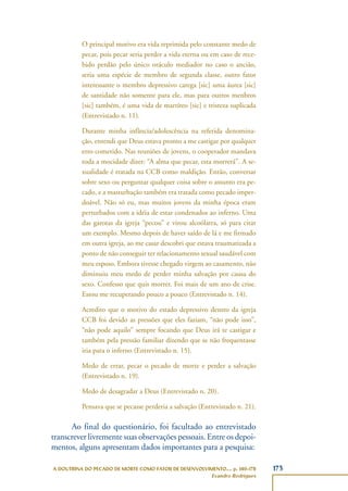 173A DOUTRINA DO PECADO DE MORTE COMO FATOR DE DESENVOLVIMENTO..., p. 140-178
Evandro Rodrigues
O principal motivo era vida reprimida pelo constante medo de
pecar, pois pecar seria perder a vida eterna ou em caso de rece-
bido perdão pelo único oráculo mediador no caso o ancião,
seria uma espécie de membro de segunda classe, outro fator
interessante o membro depressivo carega [sic] uma áurea [sic]
de santidade não somente para ele, mas para outros menbros
[sic] também, é uma vida de martíreo [sic] e tristeza suplicada
(Entrevistado n. 11).
Durante minha infância/adolescência na referida denomina-
ção, entendi que Deus estava pronto a me castigar por qualquer
erro cometido. Nas reuniões de jovens, o cooperador mandava
toda a mocidade dizer: “A alma que pecar, esta morrerá”. A se-
xualidade é tratada na CCB como maldição. Então, conversar
sobre sexo ou perguntar qualquer coisa sobre o assunto era pe-
cado, e a masturbação também era tratada como pecado imper-
doável. Não só eu, mas muitos jovens da minha época eram
perturbados com a idéia de estar condenados ao inferno. Uma
das garotas da igreja “pecou” e virou alcoólatra, só para citar
um exemplo. Mesmo depois de haver saído de lá e me firmado
em outra igreja, ao me casar descobri que estava traumatizada a
ponto de não conseguir ter relacionamento sexual saudável com
meu esposo. Embora tivesse chegado virgem ao casamento, não
diminuiu meu medo de perder minha salvação por causa do
sexo. Confesso que quis morrer. Foi mais de um ano de crise.
Estou me recuperando pouco a pouco (Entrevistado n. 14).
Acredito que o motivo do estado depressivo dentro da igreja
CCB foi devido as pressões que eles faziam, “não pode isso”,
“não pode aquilo” sempre focando que Deus irá te castigar e
também pela pressão familiar dizendo que se não frequentasse
iria para o inferno (Entrevistado n. 15).
Medo de errar, pecar o pecado de morte e perder a salvação
(Entrevistado n. 19).
Medo de desagradar a Deus (Entrevistado n. 20).
Pensava que se pecasse perderia a salvação (Entrevistado n. 21).
Ao final do questionário, foi facultado ao entrevistado
transcrever livremente suas observações pessoais. Entre os depoi-
mentos, alguns apresentam dados importantes para a pesquisa:
 