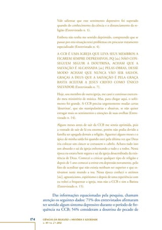 174 CIÊNCIAS DA RELIGIÃO – HISTÓRIA E SOCIEDADE
v. 10 • n. 2 • 2012
Vale salientar que esse sentimento depressivo foi superado
quando do conhecimento da ciência e o distanciamento da re-
ligião (Entrevistado n. 1).
Embora não tenha me sentido deprimido, compreendo que se
passar por esta situação terei problemas em procurar tratamento
especializado (Entrevistado n. 4).
A CCB É UMA IGREJA QUE LEVA SEUS MEMBROS A
FICAREM SEMPRE DEPRESSIVOS, PQ [sic] NÃO CON-
SEGUEM SEGUIR A DOUTRINA, ACHAM QUE A
SALVAÇÃO É ALCANSADA [sic] PELAS OBRAS, DESSE
MODO ACHAM QUE NUNCA VÃO SER SALVOS.
GRAÇAS A DEUS QUE A SALVAÇÃO É PELA GRAÇA
BASTA ACEITAR A JESUS CRISTO COMO ÚNICO
SALVADOR (Entrevistado n. 7).
Hoje, sou membro de outra igreja, me casei e continuo exercen-
do meu ministério de música. Mas, para chegar aqui, o sofri-
mento foi grande. A CCB precisa urgentemente mudar certas
‘doutrinas’, que são manipulatórias e abusivas, se não quiser
estragar mais os sentimentos e emoções de suas ovelhas (Entre-
vistado n. 14).
Alguns meses antes de sair da CCB me sentia oprimida, pois
a vontade de sair de lá era enorme, porém não podia devido a
família ser apegada demais a religião. Aguentei alguns meses e o
ápice de minha saída foi quando ouvi pela última vez que Deus
iria colocar um câncer se cortassem o cabelo. Achava tudo isso
um absurdo e sai da igreja enfrentando a tudo e a todos. Nesta
época eu estava bem segura e sai da igreja desacreditada da exis-
tência de Deus. Comecei a criticar qualquer tipo de religião e
depois de 1 ano comecei a entrar em depressão novamente, pelo
fato de acreditar que não existia nenhum ser superior e que es-
távamos neste mundo a toa. Nessa época conheci o ateímos
[sic], agnosticismo, espiritismo e depois de uma experiência com
eu voltei a frequentar a igreja, mas não a CCB e sim a Batista
(Entrevistado n. 15).
Das informações equacionadas pela pesquisa, chamam
atenção os seguintes dados: 71% dos entrevistados afirmaram
ter sentido algum sintoma depressivo durante o período de fre-
quência na CCB; 54% consideram a doutrina do pecado de
 