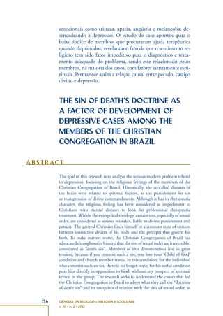 176 CIÊNCIAS DA RELIGIÃO – HISTÓRIA E SOCIEDADE
v. 10 • n. 2 • 2012
emocionais como tristeza, apatia, angústia e melancolia, de-
sencadeando a depressão. O estudo de caso apontou para o
baixo índice de membros que procuraram ajuda terapêutica
quando deprimidos, revelando o fato de que o sentimento re-
ligioso tem sido fator impeditivo para o diagnóstico e trata-
mento adequado do problema, sendo este relacionado pelos
membros, na maioria dos casos, com fatores estritamente espi-
rituais. Permanece assim a relação causal entre pecado, castigo
divino e depressão.
THE SIN OF DEATH’S DOCTRINE AS
A FACTOR OF DEVELOPMENT OF
DEPRESSIVE CASES AMONG THE
MEMBERS OF THE CHRISTIAN
CONGREGATION IN BRAZIL
A B S T R AC T
The goal of this research is to analyze the serious modern problem related
to depression, focusing on the religious feelings of the members of the
Christian Congregation of Brazil. Historically, the so-called diseases of
the brain were related to spiritual factors, as the punishment for sin
or transgression of divine commandments. Although it has its therapeutic
character, the religious feeling has been considered as impediment to
Christians with mental diseases to look for professional therapeutic
treatment. Within the evangelical theology, certain sins, especially of sexual
order, are considered as serious mistakes, liable to divine punishment and
penalty. The general Christian finds himself in a constant state of tension
between instinctive desires of his body and the precepts that govern his
faith. To make matters worse, the Christian Congregation of Brazil has
advocated throughout its history, that the sins of sexual order are irreversible,
considered as “death sin”. Members of this denomination live in great
tension, because if you commit such a sin, you lose your ‘Child of God’
condition and church member status. In this condition, for the individual
who commits such an sin, there is no longer hope, for his sinful condition
puts him directly in opposition to God, without any prospect of spiritual
revival in the group. The research seeks to understand the causes that led
the Christian Congregation in Brazil to adopt what they call the “doctrine
of death sin” and its unequivocal relation with the sins of sexual order, as
 