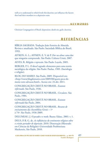 177A DOUTRINA DO PECADO DE MORTE COMO FATOR DE DESENVOLVIMENTO..., p. 140-178
Evandro Rodrigues
well as to understand to which levels this doctrine can influence the factors
that lead their members to a depressive state.
K E Y WO R D S
Christian Congregation of Brazil; depression; death sin; guilt; doctrine.
R E F E R Ê N C I A S
BÍBLIA SAGRADA. Tradução João Ferreira de Almeida.
Revista e atualizada. São Paulo: Sociedade Bíblica do Brasil,
1993.
AITKEN, G. L.; AITKEN, E. V. de P. Dor na alma: uma dor
que ninguém compreende. São Paulo: Cultura Cristã, 2007.
ALVES, R. Religião e repressão. São Paulo: Loyola, 2005.
BERGER, P. L. O dossel sagrado: elementos para uma teoria
sociológica da religião. São Paulo: Paulus, 1985. (Sociologia
e religião).
BLOG DO MARIO. São Paulo, 2009. Disponível em:
<http://www.blogdomario.com/2009/08/quem-peca-de-
morte-tem-salvacao.html>. Acesso em: 24 abr. 2011.
CONGREGAÇÃO CRISTÃ NO BRASIL. Estatuto
reformado. São Paulo, 1936.
CONGREGAÇÃO CRISTÃ NO BRASIL. Circulares. São
Paulo, 1984.
CONGREGAÇÃO CRISTÃ NO BRASIL. Estatuto
reformado.São Paulo, 2004.
CONGREGAÇÃO CRISTÃ NO BRASIL. Resumo de
ensinamentos das Assembléias Gerais – 1ª
à 74ª. São Paulo, 1936-2009.
DELUMEAU, J. O pecado e o medo. Bauru: Edusc, 2003. v. 1.
DEUS, P. R. G. de. As influências do sentimento religioso sobre
o cristão portador de depressão. 2010. Dissertação (Mestrado
em Ciências da Religião)–Universidade Presbiteriana
Mackenzie, São Paulo, 2010.
 