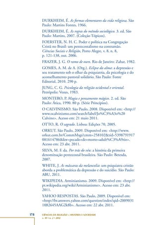 178 CIÊNCIAS DA RELIGIÃO – HISTÓRIA E SOCIEDADE
v. 10 • n. 2 • 2012
DURKHEIM, É. As formas elementares da vida religiosa. São
Paulo: Martins Fontes, 1966.
DURKHEIM, É. As regras do método sociológico. 3. ed. São
Paulo: Martins, 2007. (Coleção Tópicos).
FOERSTER, N. H. C. Poder e política na Congregação
Cristã no Brasil: um pentecostalismo na contramão.
Ciências Sociais e Religião, Porto Alegre, v. 8, n. 8,
p. 121-138, out. 2006.
FRAZER, J. G. O ramo de ouro. Rio de Janeiro: Zahar, 1982.
GOMES, A. M. de A. (Org.). Eclipse da alma: a depressão e
seu tratamento sob o olhar da psiquiatria, da psicologia e do
aconselhamento pastoral solidário. São Paulo: Fonte
Editorial, 2010. 290 p.
JUNG, C. G. Psicologia da religião ocidental e oriental.
Petrópolis: Vozes, 1983.
MONTERO, P. Magia e pensamento mágico. 2. ed. São
Paulo: Ática, 1990. 80 p. (Série Princípios).
O CALVINISMO. São Paulo, 2008. Disponível em: <http://
www.ocalvinismo.com/search/label/Jo%C3%A3o%20
Calvino>. Acesso em: 21 maio 2011.
OTTO, R. O sagrado. Lisboa: Edições 70, 2005.
ORKUT. São Paulo, 2009. Disponível em: <http://www.
orkut.com.br/CommMsgs?cmm=258102&tid=5398791917
081614786&kw=pecado+de+morte+adult%C3%A9rio>.
Acesso em: 23 abr. 2011.
SILVA, M. F. da. Por trás do véu: a história da primeira
denominação pentecostal brasileira. São Paulo: Betesda,
2007.
WHITE, J. As máscaras da melancolia: um psiquiatra cristão
aborda a problemática da depressão e do suicídio. São Paulo:
ABU, 2011.
WIKIPEDIA. Arminianismo. 2009. Disponível em: <http://
pt.wikipedia.org/wiki/Arminianismo>. Acesso em: 23 abr.
2011.
YAHOO RESPOSTAS. São Paulo, 2009. Disponível em:
<http://br.answers.yahoo.com/question/index?qid=2009031
1082645AAG2k8b>. Acesso em: 22 abr. 2011.
 