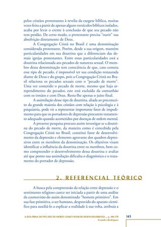 143A DOUTRINA DO PECADO DE MORTE COMO FATOR DE DESENVOLVIMENTO..., p. 140-178
Evandro Rodrigues
pelos cristãos protestantes à revelia da exegese bíblica, muitas
vezes feita a partir de apenas alguns versículos bíblicos isolados,
acaba por levar o crente à conclusão de que seu pecado não
tem perdão. De certo modo, o protestante precisa “ouvir” sua
absolvição diretamente de Deus.
A Congregação Cristã no Brasil é uma denominação
considerada protestante. Porém, desde a sua origem, mantém
particularidades em sua doutrina que a diferenciam das de-
mais igrejas protestantes. Entre essas particularidades está a
doutrina relacionada aos pecados de natureza sexual. O mem-
bro dessa denominação tem consciência de que, caso cometa
esse tipo de pecado, é impossível ter sua condição restaurada
diante de Deus e do grupo, pois a Congregação Cristã no Bra-
sil relaciona os pecados sexuais com o “pecado de morte”.
Uma vez cometido o pecado de morte, mesmo que haja ar-
rependimento do pecador, este está excluído da comunhão
com os irmãos e com Deus. Resta-lhe apenas o juízo final.
A assimilação desse tipo de doutrina, aliada ao preconcei-
to da grande maioria dos cristãos com relação à psicologia e à
psiquiatria, pode vir a representar importante fator de impedi-
mento para que os portadores de depressão procurem tratamen-
to adequado quando acometidos por doenças de ordem mental.
A presente pesquisa procura assim investigar se a doutri-
na do pecado de morte, da maneira como é concebida pela
Congregação Cristã no Brasil, constitui fator de desenvolvi-
mento da depressão e elemento agravante dos quadros depres-
sivos entre os membros da denominação. Os objetivos visam
identificar a influência da doutrina entre os membros, bem co-
mo compreender o desenvolvimento dessa doutrina e avaliar
até que ponto sua assimilação dificulta o diagnóstico e o trata-
mento do portador de depressão.
2 . R E F E R E N C I A L T E Ó R I C O
A busca pela compreensão da relação entre depressão e o
sentimento religioso carece ser iniciada a partir de uma análise
da cosmovisão do assim denominado “homem primitivo”. Em
sua fase primitiva, o ser humano, desprovido do aparato cientí-
fico para auxiliá-lo a explicar a realidade à sua volta, atribuía a
 