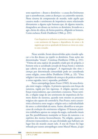 144 CIÊNCIAS DA RELIGIÃO – HISTÓRIA E SOCIEDADE
v. 10 • n. 2 • 2012
seres superiores – deuses e demônios – a causa dos fenômenos
que o assombravam, como as doenças e as catástrofes naturais.
Nesse sistema de compreensão de mundo, tudo aquilo que
causava medo e sentimento de impotência estava relacionado
diretamente a alguma ação humana que, de alguma maneira,
desagradava aos deuses ou incitava os demônios, levando-os a
agir, cheios de cólera, de forma punitiva, afligindo os homens.
Como esclarece Émile Durkheim (1966, p. 231):
Com frequência se atribuíam as primeiras concepções religiosas
a um sentimento de fraqueza e dependência, de temor e de
angústia que teria se apoderado do homem ao entrar em conta-
to com o mundo.
Nesse sentido, foram desenvolvidas ações visando apla-
car a ira dos deuses ou repelir os demônios. Essas ações são
denominadas “rituais”. Continua Durkheim (1966, p. 231):
“Vítima de uma espécie de pesadelo criado por ele próprio, o
homem teria se acreditado cercado de forças hostis e temíveis
que caberia aos ritos apaziguar”. A organização dos ritos e
crenças por determinada comunidade pode ser considerada
como religião, como define Durkheim (1966, p. 32): “Uma
religião é um sistema solidário de crenças e de práticas relativas
a coisas sagradas, isto é, separadas, proibidas”.
Para o antropólogo James Frazer (1982), há uma distin-
ção entre magia e religião. A primeira operaria com forças da
natureza, regida por leis rigorosas. A religião operaria com
forças transcendentes, que controlam a natureza. Nesse senti-
do, a religião surge de um sentimento de impotência do ho-
mem diante da natureza, quando nem mesmo os processos
mágicos são capazes de controlá-la. Para Frazer, outra caracte-
rística distintiva entre magia e religião seria a individualidade
de uma e a coletividade de outra. Assim, identifica-se um pro-
cesso de evolução do sentimento religioso. O homem primi-
tivo trabalharia apenas no campo da magia, realizando rituais
que lhe possibilitassem manipular as forças da natureza e os
espíritos dos mortos favoravelmente. Na religião, aparece o
elemento transcendente, em que divindades que habitam um
lugar fora do mundo atuam nele. A tese de Frazer foi logo
refutada por outros antropólogos como Marcel Mauss, já que
 