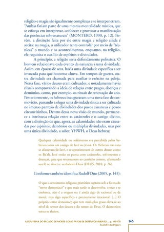 145A DOUTRINA DO PECADO DE MORTE COMO FATOR DE DESENVOLVIMENTO..., p. 140-178
Evandro Rodrigues
religião e magia são igualmente complexas e se interpenetram.
“Ambas fariam parte de uma mesma mentalidade mística, que
se esforça em interpretar, conhecer e provocar a manifestação
das potências sobrenaturais” (MONTERO, 1990, p. 12). Po-
rém, a distinção feita por ele entre magia e religião ainda é
aceita: na magia, o utilizador tenta controlar por meio de “téc-
nicas” o mundo e os acontecimentos, enquanto, na religião,
ele requisita o auxílio de espíritos e divindades.
A princípio, a religião seria definidamente politeísta. O
homem relacionava cada evento da natureza a uma divindade.
Assim, em épocas de seca, havia uma divindade específica a ser
invocada para que houvesse chuva. Em tempos de guerra, ou-
tra divindade era chamada para auxiliar o exército na peleja.
Nessa fase, vários deuses eram cultuados, e notadamente havia
rituais comprovando a ideia de relação entre pragas, doenças e
demônios, como, por exemplo, os rituais de renovação do ano.
Posteriormente, os hebreus inauguraram uma nova fase de cos-
movisão, passando a eleger uma divindade única a ser cultuada
no imenso panteão de divindades dos povos cananeus e povos
circunvizinhos. Dentro dessa nova visão de mundo, permane-
ce a intrínseca relação entre as catástrofes e o castigo divino,
com a distinção de que, agora, as calamidades não eram causa-
das por espíritos, demônios ou múltiplas divindades, mas por
uma única divindade, a saber, YHWH, o Deus hebreu:
Qualquer calamidade ou sofrimento era percebida pelos he-
breus como um castigo de Iavé ou Jeová. Os Hebreus não raro
se afastavam de Iavé, e se aproximavam de outros deuses como
os Ba’als. Iavé então os punia com catástrofes, sofrimentos e
doenças, para que retornassem ao caminho correto, afirmando
sua fé no único e verdadeiro Deus (DEUS, 2010, p. 26).
Conforme também identifica Rudolf Otto (2005, p. 145):
O que o sentimento religioso primitivo captava sob a forma de
“terror demoníaco” e que mais tarde se desenvolve, cresce e se
enobrece, não é a origem ou é ainda algo de racional ou de
moral, mas algo específico e precisamente irracional. [...] O
próprio terror demoníaco que tem múltiplos graus eleva-se ao
nível do temor dos deuses e do temor de Deus. O daimonion
torna-se theion.
 