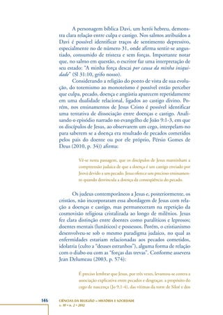 146 CIÊNCIAS DA RELIGIÃO – HISTÓRIA E SOCIEDADE
v. 10 • n. 2 • 2012
A personagem bíblica Davi, um herói hebreu, demons-
tra clara relação entre culpa e castigo. Nos salmos atribuídos a
Davi é possível identificar traços de sentimento depressivo,
especialmente no de número 31, onde afirma sentir-se angus-
tiado, consumido de tristeza e sem forças. Importante notar
que, no salmo em questão, o escritor faz uma interpretação de
seu estado: “A minha força descai por causa da minha iniqui-
dade” (Sl 31:10, grifo nosso).
Considerando a religião do ponto de vista de sua evolu-
ção, do totemismo ao monoteísmo é possível então perceber
que culpa, pecado, doença e angústia aparecem repetidamente
em uma dualidade relacional, ligados ao castigo divino. Po-
rém, nos ensinamentos de Jesus Cristo é possível identificar
uma tentativa de dissociação entre doenças e castigo. Anali-
sando o episódio narrado no evangelho de João 9:1-3, em que
os discípulos de Jesus, ao observarem um cego, interpelam-no
para saberem se a doença era resultado de pecados cometidos
pelos pais do doente ou por ele próprio, Pérsio Gomes de
Deus (2010, p. 34)) afirma:
Vê-se nesta passagem, que os discípulos de Jesus mantinham a
compreensão judaica de que a doença é um castigo enviado por
Jeová devido a um pecado. Jesus oferece um precioso ensinamen-
to quando desvincula a doença da conseqüência do pecado.
Os judeus contemporâneos a Jesus e, posteriormente, os
cristãos, não incorporaram essa abordagem de Jesus com rela-
ção a doenças e castigo, mas permaneceram na repetição da
cosmovisão religiosa cristalizada ao longo de milênios. Jesus
fez clara distinção entre doentes como paralíticos e leprosos;
doentes mentais (lunáticos) e possessos. Porém, o cristianismo
desenvolveu-se sob o mesmo paradigma judaico, no qual as
enfermidades estariam relacionadas aos pecados cometidos,
idolatria (culto a “deuses estranhos”), alguma forma de relação
com o diabo ou com as “forças das trevas”. Conforme assevera
Jean Delumeau (2003, p. 574):
É preciso lembrar que Jesus, por três vezes, levantou-se contra a
associação explicativa entre pecados e desgraças: a propósito do
cego de nascença (Jo 9,1-4), das vítimas da torre de Siloé e dos
 