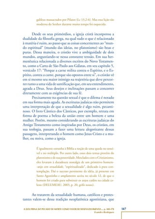 147A DOUTRINA DO PECADO DE MORTE COMO FATOR DE DESENVOLVIMENTO..., p. 140-178
Evandro Rodrigues
galileus massacrados por Pilatos (Lc 13,2-6). Mas essa lição tão
moderna do Senhor durante muito tempo foi esquecida.
Desde os seus primórdios, a igreja cristã incorporou a
dualidade da filosofia grega, na qual tudo o que é relacionado
à matéria é ruim, ao passo que as coisas concernentes ao “mun-
do espiritual” (mundo das ideias, no platonismo) são boas e
puras. Dessa maneira, o cristão vive a ambiguidade de dois
mundos, angustiando-se nessa constante tensão. Em sua her-
menêutica relacionada a diversos escritos do Novo Testamen-
to, como a Carta de São Paulo aos Gálatas, em seu capítulo 5,
versículo 17: “Porque a carne milita contra o Espírito, e o Es-
pírito, contra a carne, porque são opostos entre si”, o cristão vê
em si mesmo seu maior inimigo na trajetória que deve percor-
rer rumo a uma vida de santificação que, em seu entendimento,
agrada a Deus. Seus desejos e inclinações passam a concorrer
diretamente com as exigências de sua fé.
Precisamente na questão sexual é que o dilema é notado
em sua forma mais aguda. As escrituras judaicas não permitem
uma interpretação de que a sexualidade é algo ruim, pecami-
noso. O livro Cântico dos Cânticos, por exemplo, retrata em
forma de poema a beleza da união entre um homem e uma
mulher. Porém, mesmo considerando as escrituras judaicas do
Antigo Testamento como inspiradas por Deus, os cristãos, em
sua teologia, passam a fazer uma leitura alegorizante dessas
passagens, interpretando o homem como Jesus Cristo e a mu-
lher, ou noiva, como a igreja.
É igualmente estranha à Bíblia a noção de uma queda no sensí-
vel e no múltiplo. Por outro lado, esses dois temas provêm do
platonismo e de sua posteridade. Mesclados com o Cristianismo,
eles levaram à duradoura nostalgia de um primitivo homem-
-anjo sem sexualidade, “espiritualizado”, dedicado à pura con-
templação. Daí o sucesso persistente da idéia, já presente em
Santo Agostinho e amplamente aceita no século 12, de que o
homem foi criado para substituir os anjos caídos na cidade ce-
leste (DELUMEAU, 2003, p. 20, grifo nosso).
Ao tratarem da sexualidade humana, católicos e protes-
tantes valem-se dessa tradição neoplatônica agostiniana, que
 