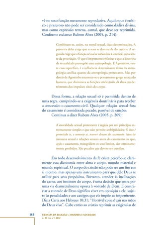 148 CIÊNCIAS DA RELIGIÃO – HISTÓRIA E SOCIEDADE
v. 10 • n. 2 • 2012
vê no sexo função meramente reprodutiva. Aquilo que é eróti-
co e prazeroso não pode ser considerado como dádiva divina,
mas como expressão terrena, carnal, que deve ser reprimida.
Conforme esclarece Rubem Alves (2005, p. 214):
Combinam-se, assim, na moral sexual, duas determinações. A
primeira delas exige que o sexo se desvincule do erótico. A se-
gunda exige que a função sexual se subordine à intenção conscien-
te da procriação. O que é importante enfatizar é que a doutrina
da sexualidade pressupõe uma antropologia. E Agostinho, nes-
te caso específico, é a influência determinante tanto da antro-
pologia católica quanto da antropologia protestante. Mas por
detrás de Agostinho encontra-se o pensamento grego acerca do
homem, que divinizava as funções intelectuais da alma em de-
trimento dos impulsos vitais do corpo.
Dessa forma, a relação sexual só é permitida dentro de
uma regra, cumprindo-se a exigência doutrinária para receber
a concessão: o casamento civil. Qualquer relação sexual fora
do casamento é considerada pecado, passível de sanções.
Continua a dizer Rubem Alves (2005, p. 209):
A moralidade sexual protestante é regida por um princípio ex-
tremamente simples e que não permite ambigüidades: O sexo é
permitido se, e somente se, ocorrer dentro do casamento. Atos de
natureza sexual e relações sexuais antes do casamento ou que,
após o casamento, transgridem os seus limites, são terminante-
mente proibidos. São pecados que devem ser punidos.
Em todo desenvolvimento da fé cristã percebe-se clara-
mente essa dicotomia entre alma e corpo, mundo material e
mundo espiritual. O corpo do cristão não pode ser um fim em
si mesmo, mas apenas um instrumento para que dele Deus se
utilize para seus propósitos. Portanto, atender às inclinações
do carne, aos instintos do corpo, é uma decisão que entra por
uma via diametralmente oposta à vontade de Deus. E contra-
riar a vontade de Deus significa viver em oposição a ele, sujei-
to às penalidades e aos castigos que ele impõe ao impenitente.
Diz a Carta aos Hebreus 10:31: “Horrível coisa é cair nas mãos
do Deus vivo”. Cabe então ao cristão reprimir as exigências de
 