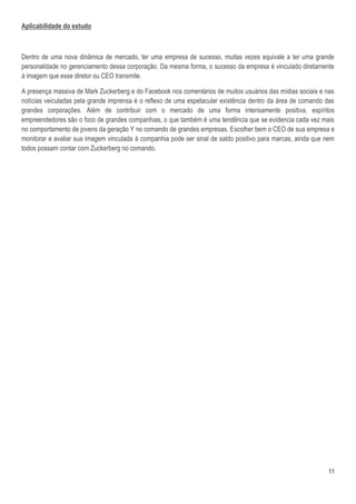Aplicabilidade do estudo



Dentro de uma nova dinâmica de mercado, ter uma empresa de sucesso, muitas vezes equivale a ter uma grande
personalidade no gerenciamento dessa corporação. Da mesma forma, o sucesso da empresa é vinculado diretamente
à imagem que esse diretor ou CEO transmite.

A presença massiva de Mark Zuckerberg e do Facebook nos comentários de muitos usuários das mídias sociais e nas
notícias veiculadas pela grande imprensa é o reflexo de uma espetacular existência dentro da área de comando das
grandes corporações. Além de contribuir com o mercado de uma forma intensamente positiva, espíritos
empreendedores são o foco de grandes companhias, o que também é uma tendência que se evidencia cada vez mais
no comportamento de jovens da geração Y no comando de grandes empresas. Escolher bem o CEO de sua empresa e
monitorar e avaliar sua imagem vinculada à companhia pode ser sinal de saldo positivo para marcas, ainda que nem
todos possam contar com Zuckerberg no comando.




                                                                                                             11
 