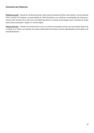 Comentários das Plataformas



Plataforma postX – Através do monitoramento das mídias sociais foi possível verificar neste estudo o vínculo existente
entre o sucesso do Facebook e a personalidade de Mark Zuckerberg e sua influência na participação das empresas e
marcas neste mercado. Ele é visto como uma referência dentro do universo de tecnologia e gera o interesse de muitos
outros jovens da geração Y ligados no universo digital.

Clipping Express – Através do monitoramento do fluxo de notícias nos grandes veículos de comunicação observa-se
a criação de um ídolo e um exemplo de sucesso referenciado por diversos veículos especializados de tecnologia e de
empreendedorismo.




                                                                                                                   12
 