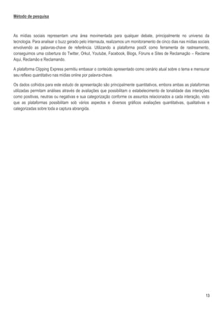 Método de pesquisa



As mídias sociais representam uma área movimentada para qualquer debate, principalmente no universo da
tecnologia. Para analisar o buzz gerado pelo internauta, realizamos um monitoramento de cinco dias nas mídias sociais
envolvendo as palavras-chave de referência. Utilizando a plataforma postX como ferramenta de rastreamento,
conseguimos uma cobertura do Twitter, Orkut, Youtube, Facebook, Blogs, Fóruns e Sites de Reclamação – Reclame
Aqui, Reclamão e Reclamando.

A plataforma Clipping Express permitiu embasar o conteúdo apresentado como cenário atual sobre o tema e mensurar
seu reflexo quantitativo nas mídias online por palavra-chave.

Os dados colhidos para este estudo de apresentação são principalmente quantitativos, embora ambas as plataformas
utilizadas permitam análises através de avaliações que possibilitam o estabelecimento de tonalidade das interações
como positivas, neutras ou negativas e sua categorização conforme os assuntos relacionados a cada interação, visto
que as plataformas possibilitam sob vários aspectos e diversos gráficos avaliações quantitativas, qualitativas e
categorizadas sobre toda a captura abrangida.




                                                                                                                  13
 
