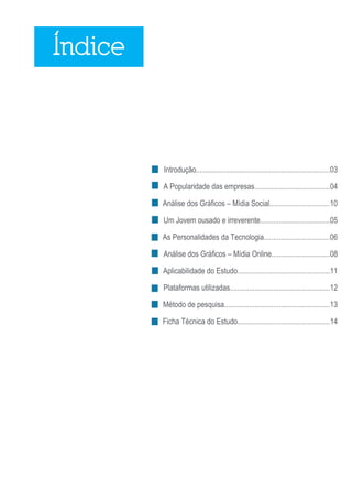 Índice



         Introdução.......................................................................03

         A Popularidade das empresas........................................04

         Análise dos Gráficos – Mídia Social................................10

         Um Jovem ousado e irreverente.....................................05

         As Personalidades da Tecnologia...................................06

         Análise dos Gráficos – Mídia Online...............................08

         Aplicabilidade do Estudo.................................................11

         Plataformas utilizadas.....................................................12

         Método de pesquisa........................................................13

         Ficha Técnica do Estudo.................................................14




                                                                                       2
 