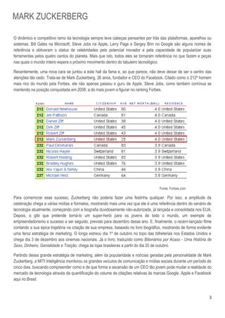 MARK ZUCKERBERG

O dinâmico e competitivo ramo da tecnologia sempre teve cabeças pensantes por trás das plataformas, aparelhos ou
sistemas. Bill Gates na Microsoft, Steve Jobs na Apple, Larry Page e Sergey Brin no Google são alguns nomes de
referência e obtiveram o status de celebridades pelo potencial inovador e pela capacidade de popularizar suas
ferramentas pelos quatro cantos do planeta. Mais que isto, todos eles se tornaram referência no que fazem e peças
nas quais o mundo inteiro espera o próximo movimento dentro do tabuleiro tecnológico.

Recentemente, uma nova cara se juntou a este hall da fama e, ao que parece, não deve deixar de ser o centro das
atenções tão cedo. Trata-se de Mark Zuckerberg, 26 anos, fundador e CEO do Facebook. Citado como o 212º homem
mais rico do mundo pela Forbes, ele não apenas passou o guru da Apple, Steve Jobs, como também continua se
mantendo na posição conquistada em 2008: a do mais jovem a figurar no ranking Forbes.




                                                                                    Fonte: Forbes.com

Para comemorar esse sucesso, Zuckerberg não poderia fazer uma festinha qualquer. Por isso, a amplitude da
celebração chega a várias mídias e formatos, mostrando mais uma vez que ele é uma referência dentro do cenário de
tecnologia atualmente; começando com a biografia duvidosamente não-autorizada, já lançada e consolidada nos EUA.
Depois, o gibi que pretende torná-lo um super-herói para os jovens de todo o mundo, um exemplo de
empreendedorismo e sucesso a ser seguido, previsto para dezembro desse ano. E, finalmente, o recém-lançado filme
contando a sua épica trajetória na criação de sua empresa, baseado no livro biográfico, mostrando de forma evidente
uma feroz estratégia de marketing. O longa estreou dia 1º de outubro no topo das bilheterias nos Estados Unidos e
chega dia 3 de dezembro aos cinemas nacionais. Já o livro, traduzido como Bilionários por Acaso - Uma História de
Sexo, Dinheiro, Genialidade e Traição, chega às lojas brasileiras a partir do dia 20 de outubro.

Partindo dessa grande estratégia de marketing, além da popularidade e notícias geradas pela personalidade de Mark
Zuckerberg, a MITI Inteligência monitorou os grandes veículos de comunicação e mídias sociais durante um período de
cinco dias, buscando compreender como e de que forma a ascensão de um CEO tão jovem pode mudar a realidade do
mercado de tecnologia através da quantificação do volume de citações relativas às marcas Google, Apple e Facebook
aqui no Brasil.



                                                                                                                 3
 