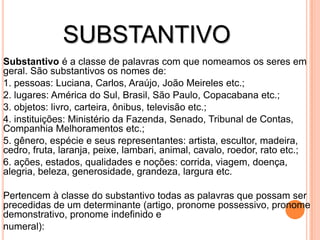 SUBSTANTIVO
Substantivo é a classe de palavras com que nomeamos os seres em
geral. São substantivos os nomes de:
1. pessoas: Luciana, Carlos, Araújo, João Meireles etc.;
2. lugares: América do Sul, Brasil, São Paulo, Copacabana etc.;
3. objetos: livro, carteira, ônibus, televisão etc.;
4. instituições: Ministério da Fazenda, Senado, Tribunal de Contas,
Companhia Melhoramentos etc.;
5. gênero, espécie e seus representantes: artista, escultor, madeira,
cedro, fruta, laranja, peixe, lambari, animal, cavalo, roedor, rato etc.;
6. ações, estados, qualidades e noções: corrida, viagem, doença,
alegria, beleza, generosidade, grandeza, largura etc.

Pertencem à classe do substantivo todas as palavras que possam ser
precedidas de um determinante (artigo, pronome possessivo, pronome
demonstrativo, pronome indefinido e
numeral):
 