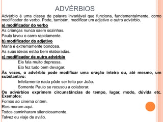 ADVÉRBIOS
Advérbio é uma classe de palavra invariável que funciona, fundamentalmente, como
modificador do verbo. Pode, também, modificar um adjetivo e outro advérbio.
a) modificador do verbo
As crianças nunca saem sozinhas.
Paulo lavou o carro rapidamente.
b) modificador do adjetivo
Maria é extremamente bondosa.
As suas ideias estão bem elaboradas.
c) modificador de outro advérbio
         Ele fala muito depressa.
         Ela fez tudo bem devagar.
Às vezes, o advérbio pode modificar uma oração inteira ou, até mesmo, um
substantivo:
         Infelizmente nada pôde ser feito por João.
         Somente Paulo se recusou a colaborar.
Os advérbios exprimem circunstâncias de tempo, lugar, modo, dúvida etc.
Exemplos:
Fomos ao cinema ontem.
Eles moram aqui.
Todos caminharam silenciosamente.
Talvez eu viaje de avião.
 