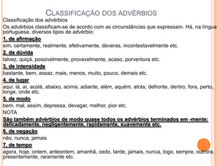 CLASSIFICAÇÃO DOS ADVÉRBIOS
Classificação dos advérbios
Os advérbios classificam-se de acordo com as circunstâncias que expressam. Há, na língua
portuguesa, diversos tipos de advérbio:
1. de afirmação
sim, certamente, realmente, efetivamente, deveras, incontestavelmente etc.
2. de dúvida
talvez, quiçá, possivelmente, provavelmente, acaso, porventura etc.
3. de intensidade
bastante, bem, assaz, mais, menos, muito, pouco, demais etc.
4. de lugar
aqui, lá, aí, acolá, abaixo, acima, adiante, além, aquém, atrás, defronte, dentro, fora, perto,
longe, onde etc.
5. de modo
bem, mal, assim, depressa, devagar, melhor, pior etc.
NOTA
São também advérbios de modo quase todos os advérbios terminados em -mente:
delicadamente, negligentemente, rapidamente, suavemente etc.
6. de negação
não, nunca, jamais
7. de tempo
agora, hoje, ontem, anteontem, amanhã, cedo, tarde, jamais, nunca, logo, sempre, outrora,
presentemente, raramente etc.
 