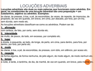 LOCUÇÕES ADVERBIAIS
Locuções adverbiais são duas ou mais palavras que funcionam como advérbio. Em
geral, os constituintes de uma locução adverbial são uma preposição + um
substantivo, adjetivo ou advérbio. Exemplos:
às claras, às pressas, à toa, a pé, às escondidas, às vezes, de repente, de improviso, de
propósito, de vez em quando, em breve, em cima, por atacado, por fora, por um triz,
sem dúvida, sem medo etc.
As locuções adverbiais classificam-se como os advérbios. Podem ser de:
1. afirmação
com certeza, de fato, por certo, sem dúvida etc.
2. intensidade
de muito, de pouco, de todo, em excesso, por completo etc.
3. lugar
à direita, à esquerda, ao lado, de longe, de perto, em cima, para dentro, para fora, por
dentro, por fora, por perto etc.
4. modo
às claras, à toa, a pé, às escondidas, às pressas, com ódio, em silêncio, por acaso etc.
5. negação
de forma alguma, de forma nenhuma, de jeito algum, de modo algum, de modo nenhum etc.
6. tempo
à noite, à tarde, à tardinha, de dia, de manhã, de vez em quando, em breve, pela manhã etc.
 