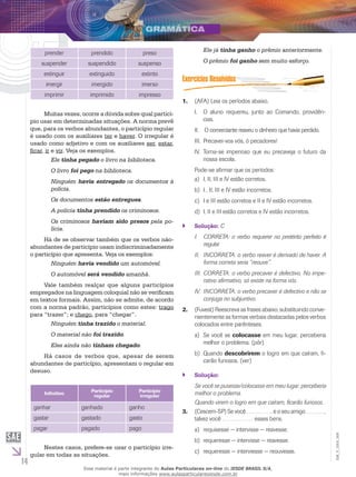 14
EM_V_GRA_009
prender prendido preso
suspender suspendido suspenso
extinguir extinguido extinto
imergir imergido imerso
imprimir imprimido impresso
Muitas vezes, ocorre a dúvida sobre qual particí-
pio usar em determinadas situações. A norma prevê
que, para os verbos abundantes, o particípio regular
é usado com os auxiliares ter e haver. O irregular é
usado como adjetivo e com os auxiliares ser, estar,
ficar, ir e vir. Veja os exemplos.
Ele tinha pegado o livro na biblioteca.
O livro foi pego na biblioteca.
Ninguém havia entregado os documentos à
polícia.
Os documentos estão entregues.
A polícia tinha prendido os criminosos.
Os criminosos haviam sido presos pela po-
lícia.
Há de se observar também que os verbos não-
abundantes de particípio usam indiscriminadamente
o particípio que apresenta. Veja os exemplos:
Ninguém havia vendido um automóvel.
O automóvel será vendido amanhã.
Vale também realçar que alguns particípios
empregados na linguagem coloquial não se verificam
em textos formais. Assim, não se admite, de acordo
com a norma padrão, particípios como estes: trago
para “trazer”; e chego, para “chegar”.
Ninguém tinha trazido o material.
O material não foi trazido.
Eles ainda não tinham chegado.
Há casos de verbos que, apesar de serem
abundantes de particípio, apresentam o regular em
desuso.
Infinitivo
Particípio
regular
Particípio
irregular
ganhar ganhado ganho
gastar gastado gasto
pagar pagado pago
Nestes casos, prefere-se usar o particípio irre-
gular em todas as situações.
Ele já tinha ganho o prêmio anteriormente.
O prêmio foi ganho sem muito esforço.
(AFA) Leia os períodos abaixo.1.	
	O aluno requereu, junto ao Comando, providên-I.	
cias.
	O comerciante reaveu o dinheiro que havia perdido.II.	
	Precavei-vos vós, ó pecadores!III.	
	Torna-se imperioso que eu precaveja o futuro daIV.	
nossa escola.
Pode-se afirmar que os períodos:
I, II, III e IV estão corretos.a)	
I , II, III e IV estão incorretos.b)	
I e III estão corretos e II e IV estão incorretos.c)	
I, II e III estão corretos e IV estão incorretos.d)	
Solução:`` C
I.	 CORRETA: o verbo requerer no pretérito perfeito é
regular.
II.	 INCORRETA: o verbo reaver é derivado de haver. A
forma correta seria “reouve”.
III.	 CORRETA: o verbo precaver é defectivo. No impe-
rativo afirmativo, só existe na forma vós.
IV.	 INCORRETA: o verbo precaver é defectivo e não se
conjuga no subjuntivo.
(Fuvest2.	 ) Reescreva as frases abaixo, substituindo conve-
nientemente as formas verbais destacadas pelos verbos
colocados entre parênteses.
Se você sea)	 colocasse em meu lugar, perceberia
melhor o problema. (pôr)
Quandob)	 descobrirem o logro em que caíram, fi-
carão furiosos. (ver)
Solução:``
Se você se pusesse/colocasse em meu lugar, perceberia
melhor o problema.
Quando virem o logro em que caíram, ficarão furiosos.
(Cescem-SP) Se você …………. e o seu amigo ………,3.	
talvez você …………… esses bens.
requisesse − intervisse − reavesse.a)	
requeresseb)	 − intervisse − reavesse.
requeresse − interviesse − reouvesse.c)	
Esse material é parte integrante do Aulas Particulares on-line do IESDE BRASIL S/A,
mais informações www.aulasparticularesiesde.com.br
 