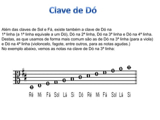Além das claves de Sol e Fá, existe também a clave de Dó na
1ª linha (a 1ª linha equivale a um Dó), Dó na 2ª linha, Dó na 3ª linha e Dó na 4ª linha.
Destas, as que usamos de forma mais comum são as de Dó na 3ª linha (para a viola)
e Dó na 4ª linha (violoncelo, fagote, entre outros, para as notas agudas.)
No exemplo abaixo, vemos as notas na clave de Dó na 3ª linha:
 