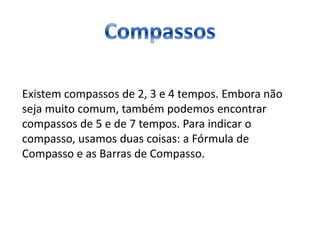 Existem compassos de 2, 3 e 4 tempos. Embora não
seja muito comum, também podemos encontrar
compassos de 5 e de 7 tempos. Para indicar o
compasso, usamos duas coisas: a Fórmula de
Compasso e as Barras de Compasso.
 
