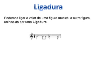 Podemos ligar o valor de uma figura musical a outra figura,
unindo-as por uma Ligadura.
 