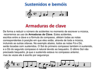 b




De forma a reduzir o número de acidentes no momento de escrever a música,
 recorremos ao uso de Armaduras de Clave. Estes acidentes,
escritos entre a clave e a fórmula de compasso, afetam todas as notas
correspondentes à posição em que eles estão, através de toda a música,
incluindo as outras oitavas. No exemplo abaixo, todos as notas Fá e Dó,
serão tocadas com sustenidos. O Sol do primeiro compasso também é sustenido,
e o Dó do segundo compasso é natural devido ao bequadro. O último Sol não
precisado bequadro, já que o sustenido estava no compasso anterior,
mas às vezes ele á escrito por segurança:
 