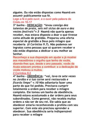 alguém. Ou não estão dispostas como Naamã em
assumir publicamente sua fé.
Logo a fé é pelo ouvir, e o ouvir pela palavra de
Cristo.rm 10-17
3º banho - DEDICAÇÃO: “levou consigo dez
talentos de prata, seis mil siclos de ouro e dez
vestes festivais”v.5 Naamã não queria apenas
receber, mas estava disposto a doar o que tivesse
como atitude de gratidão. Preparou uma oferta
especial de gratidão a Deus pelo milagre que
receberia (II Coríntios 9.7). Não podemos ser
ingratos como pessoas que só querem receber e
não estão dispostas a dedicar o seu melhor ao
Senhor.
Reconheço a sua disposição em ajudar e já mostrei
aos macedônios o orgulho que tenho de vocês,
dizendo-lhes que, desde o ano passado, vocês da
Acaia estavam prontos a contribuir; e a dedicação de
vocês motivou a muitos.
2 Coríntios 9:2
4º banho - OBEDIÊNCIA: “vai, lava-te sete vezes
no Jordão e a tua carne será restaurada e
ficarás limpo” v.10 Não adiantaria fazer uma
parte do que foi pedido. Precisava cumprir
totalmente a ordem para receber o milagre
completo. Ele tomou um banho de obediência.
Naamã estava acostumado a dar ordens para seus
subordinados. Como general, não recebia muitas
ordens a não ser de seu rei. Ele sabia que ao
obedecer estaria reconhecendo o profeta com seu
superior. Com este ato precisou aprender a
obedecer. Sua obediência seria indispensável
para receber o milagre

 