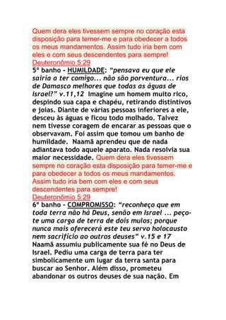 Quem dera eles tivessem sempre no coração esta
disposição para temer-me e para obedecer a todos
os meus mandamentos. Assim tudo iria bem com
eles e com seus descendentes para sempre!
Deuteronômio 5:29
5º banho - HUMILDADE: “pensava eu que ele
sairia a ter comigo... não são porventura... rios
de Damasco melhores que todas as águas de
Israel?” v.11,12 Imagine um homem muito rico,
despindo sua capa e chapéu, retirando distintivos
e joias. Diante de várias pessoas inferiores a ele,
desceu às águas e ficou todo molhado. Talvez
nem tivesse coragem de encarar as pessoas que o
observavam. Foi assim que tomou um banho de
humildade. Naamã aprendeu que de nada
adiantava todo aquele aparato. Nada resolvia sua
maior necessidade. Quem dera eles tivessem
sempre no coração esta disposição para temer-me e
para obedecer a todos os meus mandamentos.
Assim tudo iria bem com eles e com seus
descendentes para sempre!
Deuteronômio 5:29
6º banho - COMPROMISSO: “reconheço que em
toda terra não há Deus, senão em Israel ... peçote uma carga de terra de dois mulos; porque
nunca mais oferecerá este teu servo holocausto
nem sacrifício ao outros deuses” v.15 e 17
Naamã assumiu publicamente sua fé no Deus de
Israel. Pediu uma carga de terra para ter
simbolicamente um lugar da terra santa para
buscar ao Senhor. Além disso, prometeu
abandonar os outros deuses de sua nação. Em

 