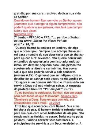 gratidão por sua cura, resolveu dedicar sua vida
ao Senhor
Quando um homem fizer um voto ao Senhor ou um
juramento que o obrigar a algum compromisso, não
poderá quebrar a sua palavra, mas terá que cumprir
tudo o que disse.
Números 30:2
7º banho – PERDÃO e PAZ: “... perdoe o Senhor
ao teu servo. Eliseu lhe disse: Vai em
paz!” v.18,19
Quando Naamã ia embora se lembrou de algo
que o preocupou. Sempre que acompanhava seu
rei para o templo do seu deus teria que se abaixar
para ajudar o rei levantar. Não queria deixar mal
entendido de que estaria com isso adorando ao
ídolo. Um detalhe pequeno para uma pessoa tão
acostumada a rituais e cerimônias. Mas agora
sabia que não poderia servir a dois senhores
(Mateus 6.24). O general que se indignou com o
detalhe de se banhar sete vezes no rio Jordão (v.
12) agora é um homem submisso e interessado em
servir a Deus até nas mínimas coisas. A resposta
do profeta Eliseu foi “Vai em paz!” (v.19).
Tu és bondoso e perdoador, Senhor, rico em graça
para com todos os que te invocam. Salmos 86:5
"Sujeite-se a Deus, fique em paz com ele, e a
prosperidade virá a você. Jó 22:21
E foi isso que aconteceu com Naamã. Sua alma
foi cheia de paz. O homem ferido e sofredor volta
para sua casa com olhos brilhantes de alegria. Não
sentia mais as feridas no corpo. Seria aceito pelas
pessoas. Poderia abraçar seus familiares. E
principalmente serviria a um Deus verdadeiro. A

 