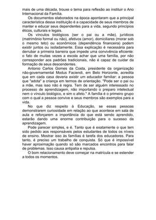 mais de uma década, trouxe o tema para reflexão ao instituir o Ano
Internacional da Família.
Os documentos elaborados na época apontaram que a principal
característica dessa instituição é a capacidade de seus membros de
manter e educar seus dependentes para a vida, segundo princípios
éticos, culturais e legais.
Os vínculos biológicos (ser o pai ou a mãe), jurídicos
(matrimônio formal ou não), afetivos (amor), domiciliares (morar sob
o mesmo teto) ou econômicos (dependência financeira) podem
existir juntos ou isoladamente. Essa explicação é necessária para
derrubar a primeira barreira que impede uma convivência eficiente:
o fato de muitas vezes a escola achar que uma família, por não
corresponder aos padrões tradicionais, não é capaz de cuidar da
formação de seus descendentes.
Antonio Carlos Gomes da Costa, presidente da organização
não-governamental Modus Faciendi, em Belo Horizonte, acredita
que em cada casa deveria existir um educador familiar: a pessoa
que "adota" a criança em termos de orientação. "Pode ser o pai ou
a mãe, mas isso não é regra. Tem de ser alguém interessado no
processo de aprendizagem, não importando o preparo intelectual
nem o vínculo biológico, e sim o afeto." A família é o primeiro grupo
com o qual a pessoa convive e seus membros são exemplos para a
vida.
No que diz respeito à Educação, se essas pessoas
demonstrarem curiosidade em relação ao que acontece em sala de
aula e reforçarem a importância do que está sendo aprendido,
estarão dando uma enorme contribuição para o sucesso da
aprendizagem.
Pode parecer simples, e é. Tanto que é exatamente o que tem
sido pedido aos responsáveis pelos estudantes de todos os níveis
de ensino. Mostrar isso às famílias é tarefa dos educadores. Para
tanto, é preciso um trabalho de conquista. Só que é impossível
haver aproximação quando só são marcados encontros para falar
de problemas. Isso causa antipatia e repulsa.
O bom relacionamento deve começar na matrícula e se estender
a todos os momentos.

 