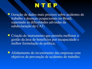 NTEP


Geração de dados mais precisos sobre acidentes de
trabalho e doenças ocupacionais no Brasil,
superando as dificuldades advindas da
subdeclaração da CAT;



Criação de instrumento que permita melhorar a
gestão da área de benefícios por incapacidade e
melhor formulação de política;



Alinhamento do investimento das empresas com
objetivos de prevenção de acidentes de trabalho.

 