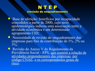 NTEP

(revisão de enquadramento)







Base de aferição: benefícios por incapacidade
concedidos a partir de 2000, cujo nexo
epidemiológico indicou uma associação entre a
atividade econômica e um determinado
agrupamento CID;
Necessidade de revisão do enquadramento das
empresas para fins da contribuição de 1%, 2% ou
3%;
Revisão do Anexo V do Regulamento da
Previdência Social - RPS, que contém a relação de
atividades preponderantes das empresas, por
código CNAE, e os correspondentes graus de
risco.

 