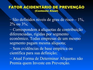 FATOR ACIDENTÁRIO DE PREVENÇÃO
(Contexto Atual)

– São definidos níveis de grau de risco – 1%,

2% ou 3%;
– Correspondem a alíquotas de contribuição
diferenciadas, rígidas por segmento
econômico. Todas empresas de um mesmo
segmento pagam mesma alíquota;
– Sem evidências de base empírica ou
científica para sua definição;
– Atual Forma de Determinar Alíquotas não
Premia quem Investe em Prevenção.

 