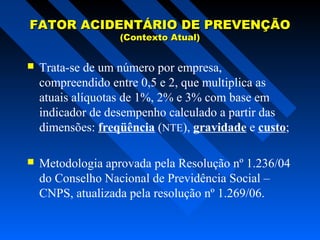FATOR ACIDENTÁRIO DE PREVENÇÃO
(Contexto Atual)



Trata-se de um número por empresa,
compreendido entre 0,5 e 2, que multiplica as
atuais alíquotas de 1%, 2% e 3% com base em
indicador de desempenho calculado a partir das
dimensões: freqüência (NTE), gravidade e custo;



Metodologia aprovada pela Resolução nº 1.236/04
do Conselho Nacional de Previdência Social –
CNPS, atualizada pela resolução nº 1.269/06.

 