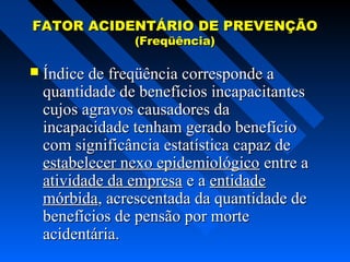 FATOR ACIDENTÁRIO DE PREVENÇÃO
(Freqüência)

 Índice de freqüência corresponde a

quantidade de benefícios incapacitantes
cujos agravos causadores da
incapacidade tenham gerado benefício
com significância estatística capaz de
estabelecer nexo epidemiológico entre a
atividade da empresa e a entidade
mórbida, acrescentada da quantidade de
benefícios de pensão por morte
acidentária.

 