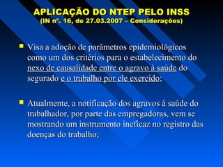 APLICAÇÃO DO NTEP PELO INSS
(IN nº. 16, de 27.03.2007 – Considerações)



Visa a adoção de parâmetros epidemiológicos
como um dos critérios para o estabelecimento do
nexo de causalidade entre o agravo à saúde do
segurado e o trabalho por ele exercido;



Atualmente, a notificação dos agravos à saúde do
trabalhador, por parte das empregadoras, vem se
mostrando um instrumento ineficaz no registro das
doenças do trabalho;

 