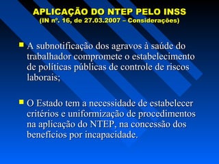 APLICAÇÃO DO NTEP PELO INSS
(IN nº. 16, de 27.03.2007 – Considerações)



A subnotificação dos agravos à saúde do
trabalhador compromete o estabelecimento
de políticas públicas de controle de riscos
laborais;



O Estado tem a necessidade de estabelecer
critérios e uniformização de procedimentos
na aplicação do NTEP, na concessão dos
benefícios por incapacidade.

 