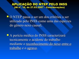 APLICAÇÃO DO NTEP PELO INSS
(IN nº. 16, de 27.03.2007 – Considerações)



O NTEP passa a ser um dos critérios a ser
utilizado pelo INSS como uma das espécies
do gênero nexo causal;



A perícia médica do INSS caracterizará
tecnicamente o acidente do trabalho
mediante o reconhecimento do nexo entre o
trabalho e o agravo.

 