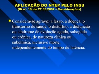 APLICAÇÃO DO NTEP PELO INSS
(IN nº. 16, de 27.03.2007 – Considerações)



Considera-se agravo: a lesão, a doença, o
transtorno de saúde, o distúrbio, a disfunção
ou síndrome de evolução aguda, subaguda
ou crônica, de natureza clínica ou
subclínica, inclusive morte,
independentemente do tempo de latência.

 