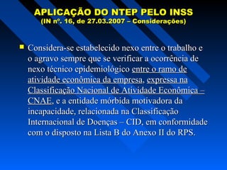 APLICAÇÃO DO NTEP PELO INSS
(IN nº. 16, de 27.03.2007 – Considerações)



Considera-se estabelecido nexo entre o trabalho e
o agravo sempre que se verificar a ocorrência de
nexo técnico epidemiológico entre o ramo de
atividade econômica da empresa, expressa na
Classificação Nacional de Atividade Econômica –
CNAE, e a entidade mórbida motivadora da
incapacidade, relacionada na Classificação
Internacional de Doenças – CID, em conformidade
com o disposto na Lista B do Anexo II do RPS.

 