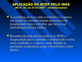 APLICAÇÃO DO NTEP PELO INSS
(IN nº. 16, de 27.03.2007 – Considerações)



A existência de nexo entre o trabalho e o agravo
não implica o reconhecimento automático da
incapacidade para o trabalho, que deverá ser
definida pela perícia médica.



Reconhecida pela perícia médica do INSS a
incapacidade para o trabalho e estabelecido o nexo
entre o trabalho e o agravo, serão devidas as
prestações acidentárias a que o beneficiário tenha
direito.

 