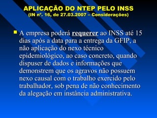 APLICAÇÃO DO NTEP PELO INSS
(IN nº. 16, de 27.03.2007 – Considerações)



A empresa poderá requerer ao INSS até 15
dias após a data para a entrega da GFIP, a
não aplicação do nexo técnico
epidemiológico, ao caso concreto, quando
dispuser de dados e informações que
demonstrem que os agravos não possuem
nexo causal com o trabalho exercido pelo
trabalhador, sob pena de não conhecimento
da alegação em instância administrativa.

 