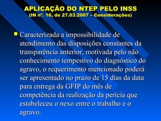 APLICAÇÃO DO NTEP PELO INSS
(IN nº. 16, de 27.03.2007 – Considerações)



Caracterizada a impossibilidade de
atendimento das disposições constantes da
transparência anterior, motivada pelo não
conhecimento tempestivo do diagnóstico do
agravo, o requerimento mencionado poderá
ser apresentado no prazo de 15 dias da data
para entrega da GFIP do mês de
competência da realização da perícia que
estabeleceu o nexo entre o trabalho e o
agravo.

 