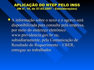 APLICAÇÃO DO NTEP PELO INSS
(IN nº. 16, de 27.03.2007 – Considerações)



A informação sobre o nexo e o agravo será
disponibilizada para consulta pela empresa,
por meio do endereço eletrônico
www.previdencia.gov.br ou,
subsidiariamente, pela Comunicação de
Resultado do Requerimento – CRER,
entregue ao trabalhador.

 