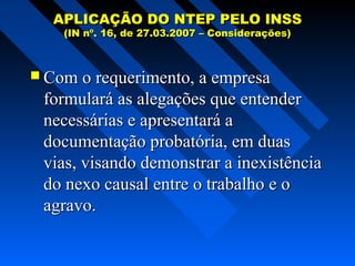 APLICAÇÃO DO NTEP PELO INSS
(IN nº. 16, de 27.03.2007 – Considerações)

 Com o requerimento, a empresa

formulará as alegações que entender
necessárias e apresentará a
documentação probatória, em duas
vias, visando demonstrar a inexistência
do nexo causal entre o trabalho e o
agravo.

 