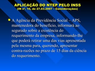APLICAÇÃO DO NTEP PELO INSS
(IN nº. 16, de 27.03.2007 – Considerações)



A Agência da Previdência Social – APS,
mantenedora do benefício, informará ao
segurado sobre a existência do
requerimento da empresa, informando-lhe
que poderá retirar uma das vias apresentada
pela mesma para, querendo, apresentar
contra-razões no prazo de 15 dias da ciência
do requerimento.

 