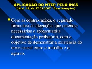 APLICAÇÃO DO NTEP PELO INSS
(IN nº. 16, de 27.03.2007 – Considerações)

 Com as contra-razões, o segurado

formulará as alegações que entender
necessárias e apresentará a
documentação probatória, com o
objetivo de demonstrar a existência do
nexo causal entre o trabalho e o
agravo.

 