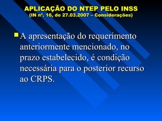 APLICAÇÃO DO NTEP PELO INSS
(IN nº. 16, de 27.03.2007 – Considerações)

 A apresentação do requerimento

anteriormente mencionado, no
prazo estabelecido, é condição
necessária para o posterior recurso
ao CRPS.

 