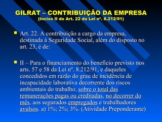 GILRAT – CONTRIBUIÇÃO DA EMPRESA
(Inciso II do Art. 22 da Lei nº. 8.212/91)



Art. 22. A contribuição a cargo da empresa,
destinada à Seguridade Social, além do disposto no
art. 23, é de:



II – Para o financiamento do benefício previsto nos
arts. 57 e 58 da Lei nº. 8.212/91, e daqueles
concedidos em razão do grau de incidência de
incapacidade laborativa decorrente dos riscos
ambientais do trabalho, sobre o total das
remunerações pagas ou creditadas, no decorrer do
mês, aos segurados empregados e trabalhadores
avulsos. a) 1%; 2%; 3%. (Atividade Preponderante)

 