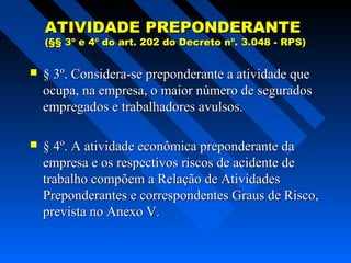 ATIVIDADE PREPONDERANTE

(§§ 3º e 4º do art. 202 do Decreto nº. 3.048 - RPS)



§ 3º. Considera-se preponderante a atividade que
ocupa, na empresa, o maior número de segurados
empregados e trabalhadores avulsos.



§ 4º. A atividade econômica preponderante da
empresa e os respectivos riscos de acidente de
trabalho compõem a Relação de Atividades
Preponderantes e correspondentes Graus de Risco,
prevista no Anexo V.

 
